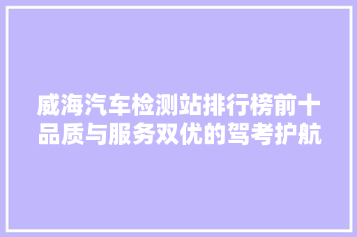 威海汽车检测站排行榜前十品质与服务双优的驾考护航者