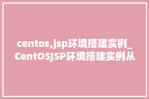 centos,jsp环境搭建实例_CentOSJSP环境搭建实例从入门到实战